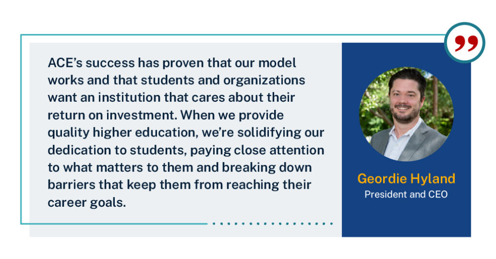 “ACE’s success has proven that our model works and that students and organizations want an institution that cares about their return on investment,” ACE President and CEO Geordie Hyland said. “When we provide quality higher education, we’re solidifying our dedication to students, paying close attention to what matters to them and breaking down barriers that keep them from reaching their career goals.”